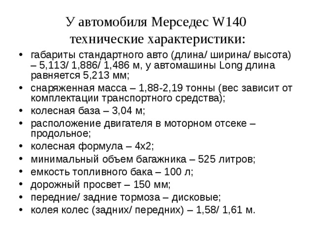 У автомобиля Мерседес W140  технические характеристики: габариты стандартного авто (длина/ ширина/ высота) – 5,113/ 1,886/ 1,486 м, у автомашины Long длина равняется 5,213 мм; снаряженная масса – 1,88-2,19 тонны (вес зависит от комплектации транспортного средства); колесная база – 3,04 м; расположение двигателя в моторном отсеке – продольное; колесная формула – 4х2; минимальный объем багажника – 525 литров; емкость топливного бака – 100 л; дорожный просвет – 150 мм; передние/ задние тормоза – дисковые; колея колес (задних/ передних) – 1,58/ 1,61 м.  