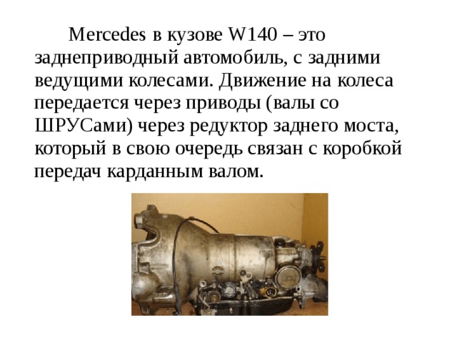  Mercedes в кузове W140 – это заднеприводный автомобиль, с задними ведущими колесами. Движение на колеса передается через приводы (валы со ШРУСами) через редуктор заднего моста, который в свою очередь связан с коробкой передач карданным валом.   