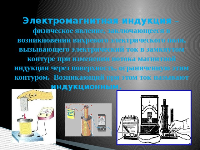 Электромагнитная индукция – физическое явление, заключающееся в возникновении вихревого электрического поля, вызывающего электрический ток в замкнутом контуре при изменении потока магнитной индукции через поверхность, ограниченную этим контуром. Возникающий при этом ток называют индукционным.  