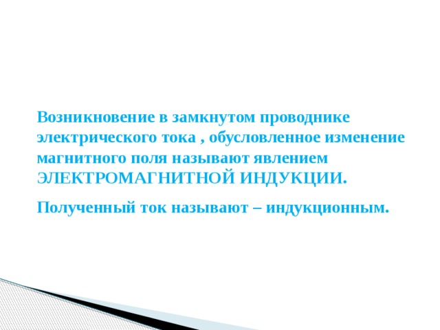 Возникновение в замкнутом проводнике электрического тока , обусловленное изменение магнитного поля называют явлением ЭЛЕКТРОМАГНИТНОЙ ИНДУКЦИИ. Полученный ток называют – индукционным. 