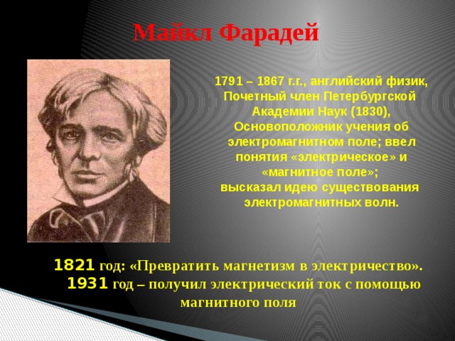 Майкл Фарадей 1791 – 1867 г.г., английский физик, Почетный член Петербургской Академии Наук (1830), Основоположник учения об электромагнитном поле; ввел понятия «электрическое» и «магнитное поле»; высказал идею существования электромагнитных волн. 1821 год: «Превратить магнетизм в электричество».  1931 год – получил электрический ток с помощью магнитного поля 