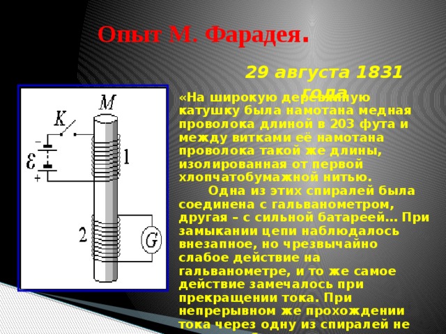 Опыт М. Фарадея . 29 августа 1831 года «На широкую деревянную катушку была намотана медная проволока длиной в 203 фута и между витками её намотана проволока такой же длины, изолированная от первой хлопчатобумажной нитью.  Одна из этих спиралей была соединена с гальванометром, другая – с сильной батареей… При замыкании цепи наблюдалось внезапное, но чрезвычайно слабое действие на гальванометре, и то же самое действие замечалось при прекращении тока. При непрерывном же прохождении тока через одну из спиралей не удалось обнаружить отклонения стрелки гальванометра…» 