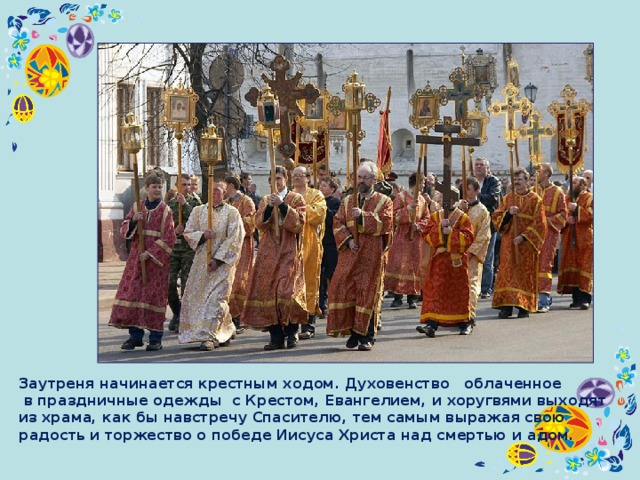 Заутреня начинается крестным ходом. Духовенство облаченное  в праздничные одежды с Крестом, Евангелием, и хоругвями выходят из храма, как бы навстречу Спасителю, тем самым выражая свою радость и торжество о победе Иисуса Христа над смертью и адом. 
