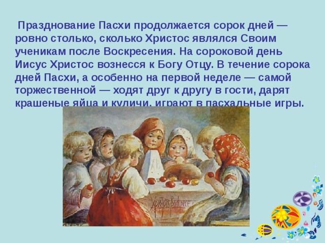  Празднование Пасхи продолжается сорок дней — ровно столько, сколько Христос являлся Своим ученикам после Воскресения. На сороковой день Иисус Христос вознесся к Богу Отцу. В течение сорока дней Пасхи, а особенно на первой неделе — самой торжественной — ходят друг к другу в гости, дарят крашеные яйца и куличи, играют в пасхальные игры. 