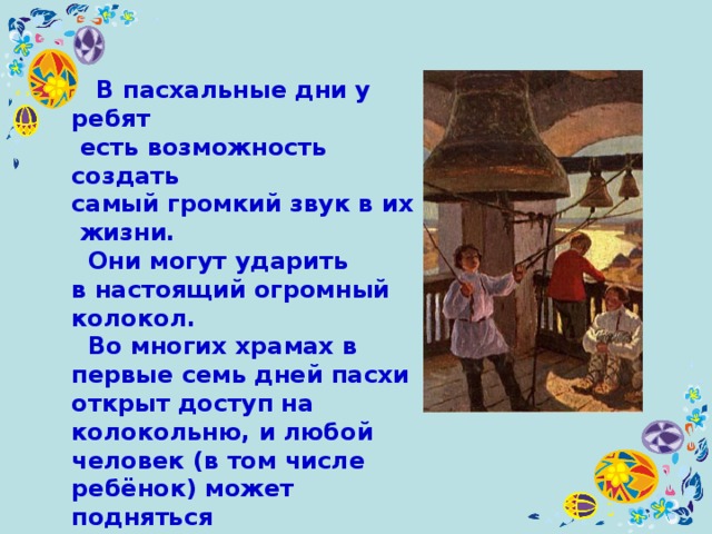  В пасхальные дни у ребят  есть возможность создать  самый громкий звук в их жизни.  Они могут ударить в настоящий огромный колокол.  Во многих храмах в первые семь дней пасхи открыт доступ на колокольню, и любой человек (в том числе ребёнок) может подняться и позвонить в колокола. 