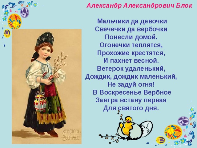  Александр Александрович Блок    Мальчики да девочки  Свечечки да вербочки  Понесли домой. Огонечки теплятся,  Прохожие крестятся,  И пахнет весной. Ветерок удаленький,  Дождик, дождик маленький,  Не задуй огня! В Воскресенье Вербное  Завтра встану первая  Для святого дня. 