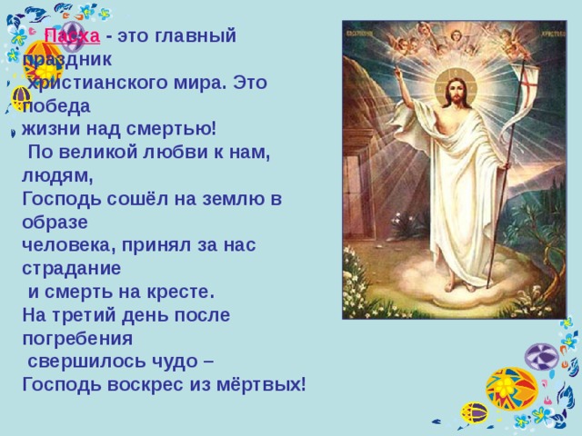 П асха - это главный праздник  христианского мира. Это победа жизни над смертью!  По великой любви к нам, людям, Господь сошёл на землю в образе человека, принял за нас страдание  и смерть на кресте. На третий день после погребения  свершилось чудо – Господь воскрес из мёртвых! 