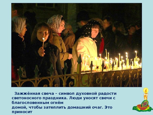  Зажжённая свеча – символ духовной радости светоносного праздника. Люди уносят свечи с благословенным огнём домой, чтобы затеплить домашний очаг. Это приносит счастье в дом. 