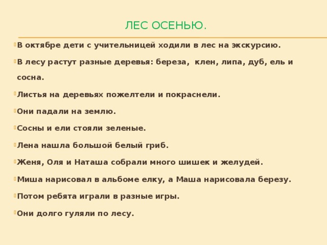 Лес осенью.   В октябре дети с учительницей ходили в лес на экскурсию. В лесу растут разные деревья: береза, клен, липа, дуб, ель и сосна. Листья на деревьях пожелтели и покраснели. Они падали на землю. Сосны и ели стояли зеленые. Лена нашла большой белый гриб. Женя, Оля и Наташа собрали много шишек и желудей. Миша нарисовал в альбоме елку, а Маша нарисовала березу. Потом ребята играли в разные игры. Они долго гуляли по лесу. 