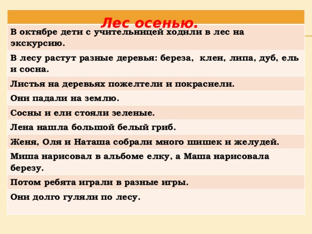 В октябре дети с учительницей ходили в лес на экскурсию. В лесу растут разные деревья: береза, клен, липа, дуб, ель и сосна. Листья на деревьях пожелтели и покраснели. Они падали на землю. Сосны и ели стояли зеленые. Лена нашла большой белый гриб. Женя, Оля и Наташа собрали много шишек и желудей. Миша нарисовал в альбоме елку, а Маша нарисовала березу. Потом ребята играли в разные игры. Они долго гуляли по лесу. Лес осенью. 