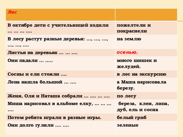 Лес  В октябре дети с учительницей ходили … … … …. пожелтели и покраснели В лесу растут разные деревья: …, …, …, …, …, …. на землю Листья на деревьях … … …. осенью. Они падали … ….. много шишек и желудей. Сосны и ели стояли …. Лена нашла большой … …. в лес на экскурсию а Маша нарисовала березу. Женя, Оля и Наташа собрали … …. … …. по лесу Миша нарисовал в альбоме елку, … … … ….  береза, клен, липа, дуб, ель и сосна Потом ребята играли в разные игры. белый гриб Они долго гуляли …. …. зеленые  