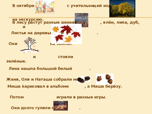 В октябре с учительницей ходили в  на экскурсию. В лесу растут разные деревья: , клён, липа, дуб, и    и Листья на деревьях . Они на землю.  и стояли зелёные. Лена нашла большой белый . Женя, Оля и Наташа собрали много и . Миша нарисовал в альбоме , а Маша берёзу. Потом играли в разные игры. Они долго гуляли по . 