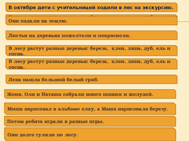 В октябре дети с учительницей ходили в лес на экскурсию. В октябре дети с учительницей ходили в лес на экскурсию. В лесу растут разные деревья: береза, клен, липа, дуб, ель и сосна. Они падали на землю. Листья на деревьях пожелтели и покраснели. Они падали на землю. В лесу растут разные деревья: береза, клен, липа, дуб, ель и сосна. В лесу растут разные деревья: береза, клен, липа, дуб, ель и сосна. Сосны и ели стояли зеленые. Лена нашла большой белый гриб. Женя, Оля и Наташа собрали много шишек и желудей. Миша нарисовал в альбоме елку, а Маша нарисовала березу. Потом ребята играли в разные игры. Они долго гуляли по лесу. Они долго гуляли по лесу. 