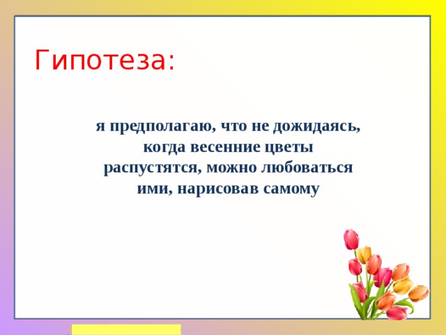 Гипотеза: я предполагаю, что не дожидаясь, когда весенние цветы распустятся, можно любоваться ими, нарисовав самому 