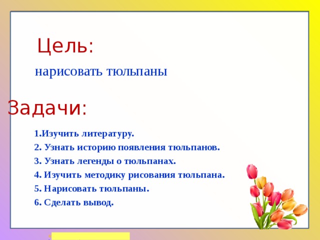 Цель: нарисовать тюльпаны Задачи: 1.Изучить литературу. 2. Узнать историю появления тюльпанов. 3. Узнать легенды о тюльпанах. 4. Изучить методику рисования тюльпана. 5. Нарисовать тюльпаны. 6. Сделать вывод. 