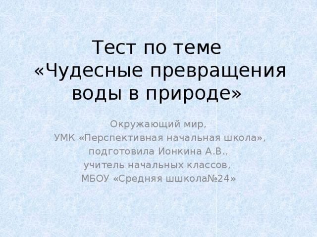Тест по теме  «Чудесные превращения воды в природе» Окружающий мир,  УМК «Перспективная начальная школа», подготовила Ионкина А.В., учитель начальных классов, МБОУ «Средняя шшкола№24»