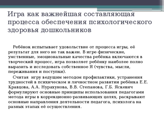 Игра как важнейшая составляющая процесса обеспечения психологического здоровья дошкольников Ребёнок испытывает удовольствие от процесса игры, её результат для него не так важен. В игре физические, умственные, эмоциональные качества ребёнка включаются в творческий процесс, игра позволяет ребёнку наиболее полно выразить и исследовать собственное Я (чувства, мысли, переживания и поступки). Считая игру ведущим методом профилактики, устранения трудностей в психическом и личностном развитии ребёнка Е.Е. Кравцова, А.А. Нурахунова, В.В. Степанова, Г.Б. Яскевич формулируют основные принципы использования педагогами метода игры в коррекционно-развивающих целях, раскрывают основные направления деятельности педагога, психолога на разных этапах её осуществления. 