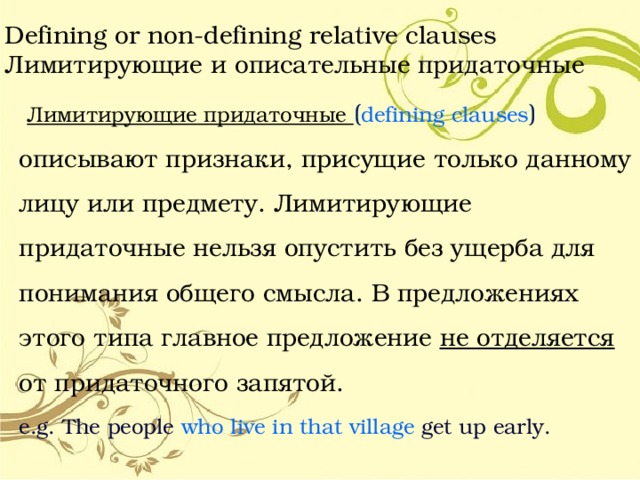 Defining or non-defining relative clauses  Лимитирующие и описательные придаточные  Лимитирующие придаточные ( defining clauses ) описывают признаки, присущие только данному лицу или предмету. Лимитирующие придаточные нельзя опустить без ущерба для понимания общего смысла. В предложениях этого типа главное предложение не отделяется от придаточного запятой. e.g. The people who live in that village get up early. 