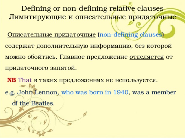 Defining or non-defining relative clauses  Лимитирующие и описательные придаточные  Описательные придаточные ( non-defining  clauses ) содержат дополнительную информацию, без которой можно обойтись. Главное предложение отделяется от придаточного запятой.  NB That  в таких предложениях не используется. e.g. John Lennon, who was born in 1940 , was a member of the Beatles . 