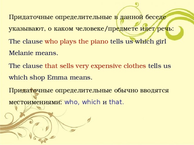 Придаточные определительные в данной беседе указывают, о каком человеке/предмете идет речь:  The clause who plays the piano tells us which girl Melanie means. The clause that  sells very expensive clothes tells us which shop Emma means. Придаточные определительные обычно вводятся местоимениями: who, which и that. 