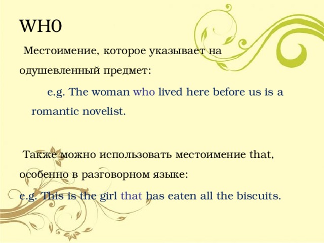 WH0  Местоимение, которое указывает на одушевленный предмет:  e.g. The woman who  lived here before us is a romantic novelist.  Также можно использовать местоимение that, особенно в разговорном языке: e.g. This is the girl that  has eaten all the biscuits. 