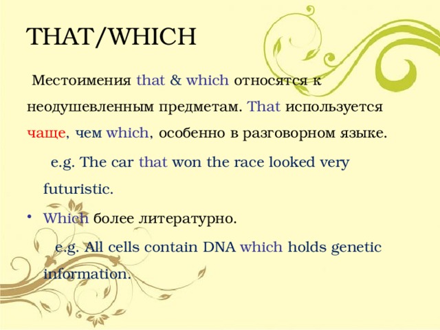 THAT/WHICH  Местоимения that  &  which относятся к неодушевленным предметам. That  используется  чаще , чем which , особенно в разговорном языке.  e.g. The car that  won the race looked very futuristic. Which более литературно.  e.g. All cells contain DNA which holds genetic information. 