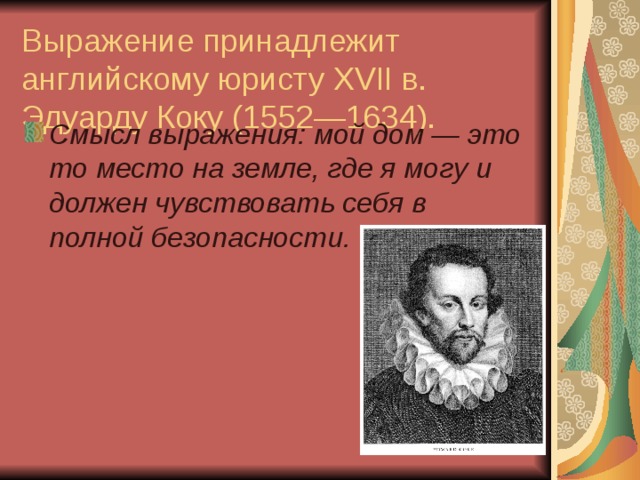 Выражение принадлежит английскому юристу XVII в. Эдуарду Коку (1552—1634). Смысл выражения: мой дом — это то место на земле, где я могу и должен чувствовать себя в полной безопасности.   
