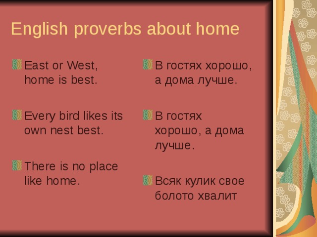English proverbs about home  East or West, home is best.  Every bird likes its own nest best.  There is no place like home.  В гостях хорошо, а дома лучше.  В  гостях  хорошо ,  а  дома  лучше .   Всяк  кулик  свое  болото  хвалит 
