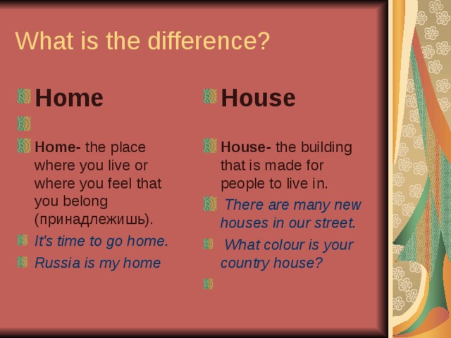 What is the difference? Home Home- the place where you live or where you feel that you belong ( принадлежишь ). House  House- the building that is made for people to live in.   There are many new houses in our street. It's time to go home. Russia is my home    What colour is your country house? 