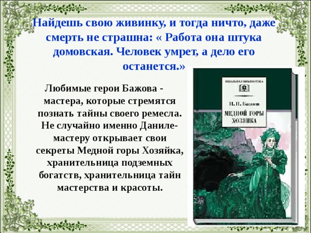   Найдешь свою живинку, и тогда ничто, даже смерть не страшна: « Работа она штука домовская. Человек умрет, а дело его останется.» Любимые герои Бажова - мастера, которые стремятся познать тайны своего ремесла. Не случайно именно Даниле-мастеру открывает свои секреты Медной горы Хозяйка, хранительница подземных богатств, хранительница тайн мастерства и красоты.   
