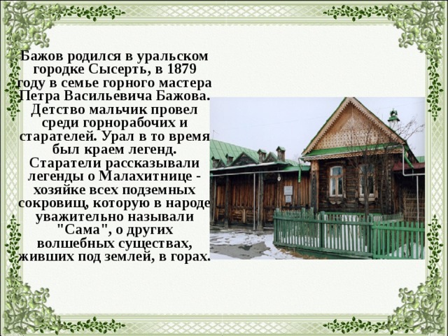 Бажов родился в уральском городке Сысерть, в 1879 году в семье горного мастера Петра Васильевича Бажова. Детство мальчик провел среди горнорабочих и старателей. Урал в то время был краем легенд.  Старатели рассказывали легенды о Малахитнице - хозяйке всех подземных сокровищ, которую в народе уважительно называли 