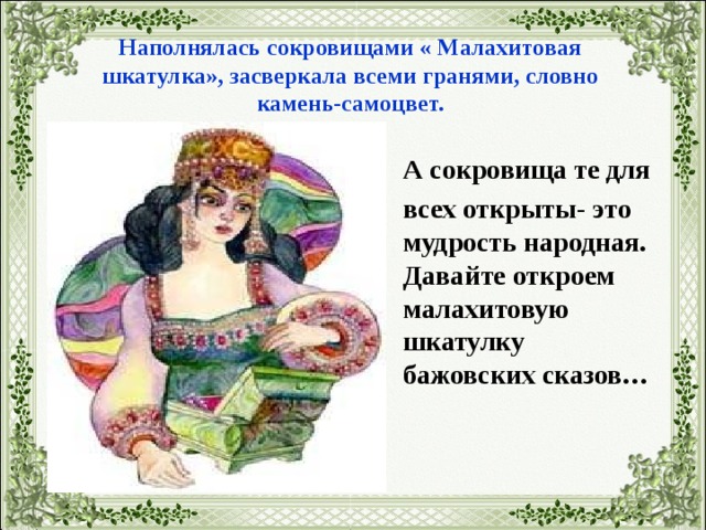Наполнялась сокровищами « Малахитовая шкатулка», засверкала всеми гранями, словно камень-самоцвет.  А сокровища те для  всех открыты- это мудрость народная. Давайте откроем малахитовую шкатулку бажовских сказов… 