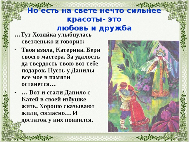 Но есть на свете нечто сильнее красоты- это  любовь и дружба … Тут Хозяйка улыбнулась светленько и говорит: Твоя взяла, Катерина. Бери своего мастера. За удалость да твердость твою вот тебе подарок. Пусть у Данилы все мое в памяти останется… … Вот и стали Данило с Катей в своей избушке жить. Хорошо сказывают жили, согласно… И достаток у них появился.  