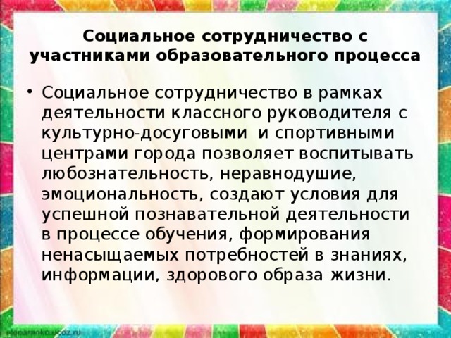 Социальное сотрудничество с участниками образовательного процесса Социальное сотрудничество в рамках деятельности классного руководителя с культурно-досуговыми и спортивными центрами города позволяет воспитывать любознательность, неравнодушие, эмоциональность, создают условия для успешной познавательной деятельности в процессе обучения, формирования ненасыщаемых потребностей в знаниях, информации, здорового образа жизни. 