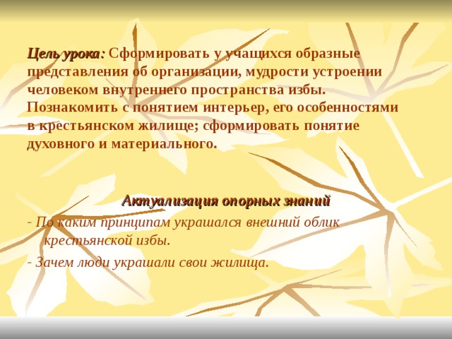 Цель урока : Сформировать у учащихся образные представления об организации, мудрости устроении человеком внутреннего пространства избы.  Познакомить с понятием интерьер, его особенностями в крестьянском жилище; сформировать понятие духовного и материального. Актуализация опорных знаний - По каким принципам украшался внешний облик крестьянской избы. - Зачем люди украшали свои жилища. 