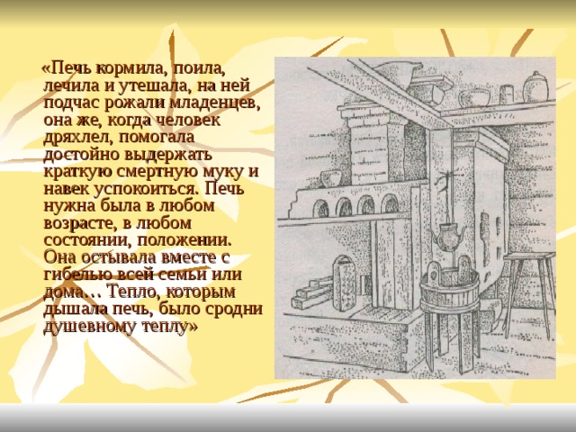  «Печь кормила, поила, лечила и утешала, на ней подчас рожали младенцев, она же, когда человек дряхлел, помогала достойно выдержать краткую смертную муку и навек успокоиться. Печь нужна была в любом возрасте, в любом состоянии, положении. Она остывала вместе с гибелью всей семьи или дома… Тепло, которым дышала печь, было сродни душевному теплу» 