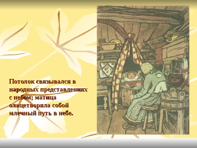 Потолок связывался в народных представлениях с небом; матица олицетворяла собой млечный путь в небе. 