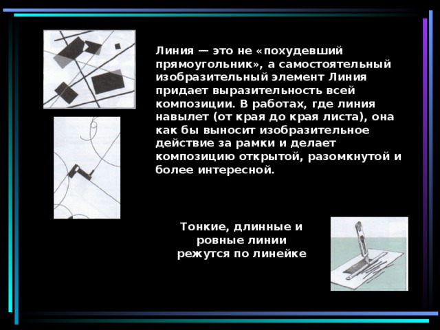 Линия — это не «похудевший прямоугольник», а самостоятельный изобразительный элемент Линия придает выразительность всей композиции. В работах, где линия навылет (от края до края листа), она как бы выносит изобразительное действие за рамки и делает композицию открытой, разомкнутой и более интересной. Тонкие, длинные и ровные линии режутся по линейке   