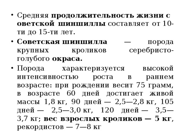 Средняя  продолжительность   жизни   советской шиншиллы  составляет от 10-ти до 15-ти лет. Советская   шиншилла — порода крупных кроликов серебристо-голубого  окраса. Порода характеризуется высокой интенсивностью роста в раннем возрасте: при рождении весит 75 грамм, в возрасте 60 дней достигает живой массы 1,8 кг, 90 дней — 2,5—2,8 кг, 105 дней — 2,5—3,0 кг, 120 дней — 3,5—3,7 кг; вес взрослых кроликов — 5 кг , рекордистов — 7—8 кг 