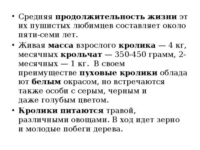 Средняя  продолжительность   жизни  этих пушистых любимцев составляет около пяти-семи лет.  Живая  масса  взрослого  кролика  — 4 кг, месячных  крольчат  — 350-450 грамм, 2-месячных — 1 кг.  В своем преимуществе  пуховые   кролики  обладают  белым  окрасом, но встречаются также особи с серым, черным и даже голубым цветом. Кролики   питаются  травой, различными овощами. В ход идет зерно и молодые побеги дерева. 