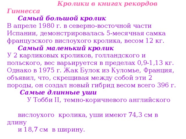  Кролики в книгах рекордов Гиннесса Самый большой кролик  В апреле 1980 г. в северно-восточной части Испании, демонстрировалась 5-месячная самка французского вислоухого кролика, весом 12 кг. Самый маленький кролик  У 2 карликовых кроликов, голландского и польского, вес варьируется в пределах 0,9-1,13 кг. Однако в 1975 г. Жак Булок из Куломье, Франция, объявил, что, скрещивая между собой эти 2 породы, он создал новый гибрид весом всего 396 г.  Самые длинные уши  У Тобби II, темно-коричневого английского вислоухого кролика, уши имеют 74,3 см в длину и 18,7 см в ширину. 