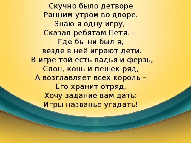 Скучно было детворе Ранним утром во дворе. - Знаю я одну игру, - Сказал ребятам Петя. – Где бы ни был я,  везде в неё играют дети.  В игре той есть ладья и ферзь, Слон, конь и пешек ряд,  А возглавляет всех король – Его хранит отряд. Хочу задание вам дать: Игры названье угадать! 