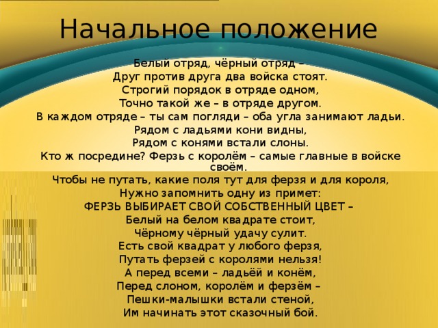 Начальное положение Белый отряд, чёрный отряд – Друг против друга два войска стоят. Строгий порядок в отряде одном, Точно такой же – в отряде другом. В каждом отряде – ты сам погляди – оба угла занимают ладьи. Рядом с ладьями кони видны, Рядом с конями встали слоны. Кто ж посредине? Ферзь с королём – самые главные в войске своём. Чтобы не путать, какие поля тут для ферзя и для короля, Нужно запомнить одну из примет: ФЕРЗЬ ВЫБИРАЕТ СВОЙ СОБСТВЕННЫЙ ЦВЕТ – Белый на белом квадрате стоит, Чёрному чёрный удачу сулит. Есть свой квадрат у любого ферзя, Путать ферзей с королями нельзя! А перед всеми – ладьёй и конём, Перед слоном, королём и ферзём – Пешки-малышки встали стеной, Им начинать этот сказочный бой. 
