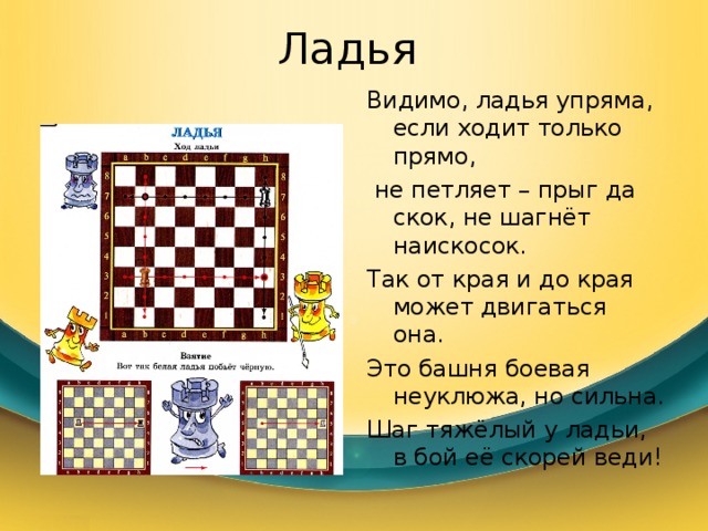 Ладья Видимо, ладья упряма, если ходит только прямо,  не петляет – прыг да скок, не шагнёт наискосок. Так от края и до края может двигаться она. Это башня боевая неуклюжа, но сильна. Шаг тяжёлый у ладьи, в бой её скорей веди! 