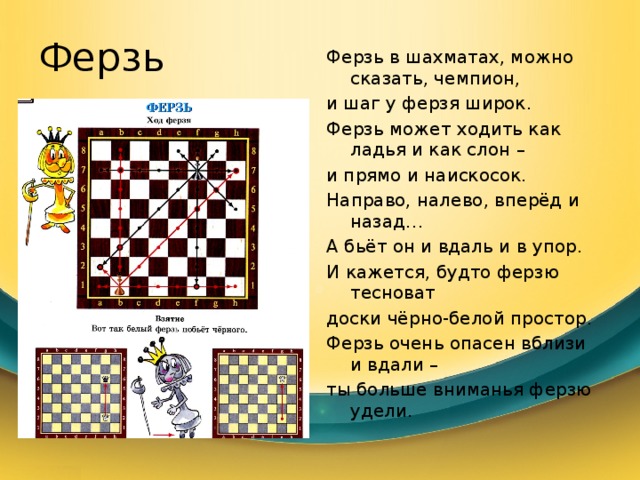 Ферзь Ферзь в шахматах, можно сказать, чемпион, и шаг у ферзя широк. Ферзь может ходить как ладья и как слон – и прямо и наискосок. Направо, налево, вперёд и назад… А бьёт он и вдаль и в упор. И кажется, будто ферзю тесноват доски чёрно-белой простор. Ферзь очень опасен вблизи и вдали – ты больше вниманья ферзю удели. 