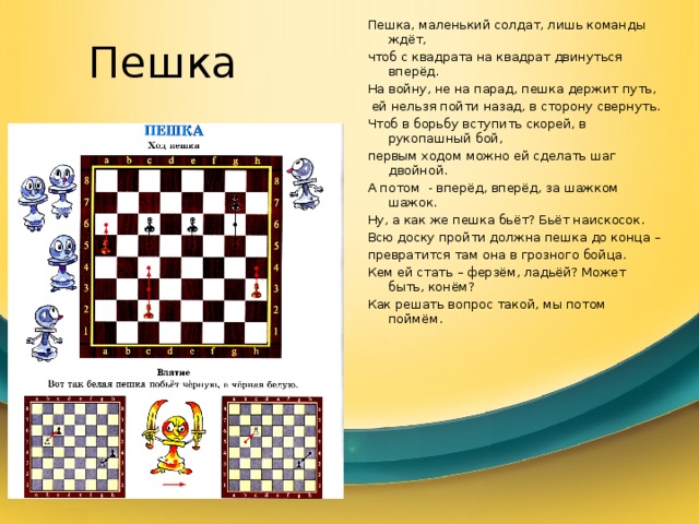 Пешка Пешка, маленький солдат, лишь команды ждёт, чтоб с квадрата на квадрат двинуться вперёд. На войну, не на парад, пешка держит путь,  ей нельзя пойти назад, в сторону свернуть. Чтоб в борьбу вступить скорей, в рукопашный бой, первым ходом можно ей сделать шаг двойной. А потом - вперёд, вперёд, за шажком шажок. Ну, а как же пешка бьёт? Бьёт наискосок. Всю доску пройти должна пешка до конца – превратится там она в грозного бойца. Кем ей стать – ферзём, ладьёй? Может быть, конём? Как решать вопрос такой, мы потом поймём. 