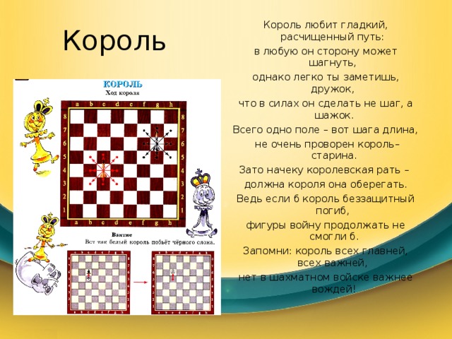 Король Король любит гладкий, расчищенный путь: в любую он сторону может шагнуть, однако легко ты заметишь, дружок, что в силах он сделать не шаг, а шажок. Всего одно поле – вот шага длина,  не очень проворен король–старина. Зато начеку королевская рать – должна короля она оберегать. Ведь если б король беззащитный погиб, фигуры войну продолжать не смогли б. Запомни: король всех главней, всех важней, нет в шахматном войске важнее вождей! 