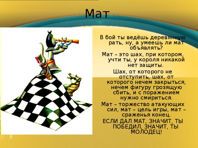 Мат В бой ты ведёшь деревянную рать, ну, а умеешь ли мат объявлять? Мат – это шах, при котором, учти ты, у короля никакой нет защиты. Шах, от которого не отступить, шах, от которого нечем закрыться, нечем фигуру грозящую сбить, и с поражением нужно смириться. Мат – торжество атакующих сил, мат – цель игры, мат – сраженья конец. ЕСЛИ ДАЛ МАТ, ЗНАЧИТ, ТЫ ПОБЕДИЛ, ЗНАЧИТ, ТЫ МОЛОДЕЦ! 
