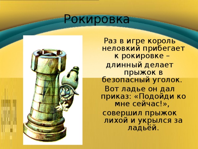 Рокировка Раз в игре король неловкий прибегает к рокировке – длинный делает прыжок в безопасный уголок. Вот ладье он дал приказ: «Подойди ко мне сейчас!», совершил прыжок лихой и укрылся за ладьёй. 