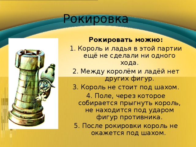 Рокировка Рокировать можно: 1. Король и ладья в этой партии ещё не сделали ни одного хода. 2. Между королём и ладёй нет других фигур. 3. Король не стоит под шахом. 4. Поле, через которое собирается прыгнуть король, не находится под ударом фигур противника. 5. После рокировки король не окажется под шахом. 